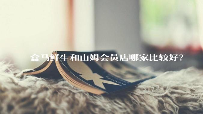 盒马鲜生和山姆会员店哪家比较好？