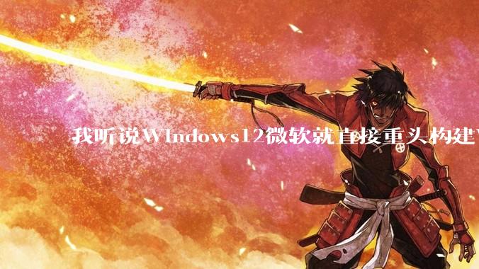 我听说Windows12微软就直接重头构建Windows了，就直接重构Win内核了，到底是不是真的?